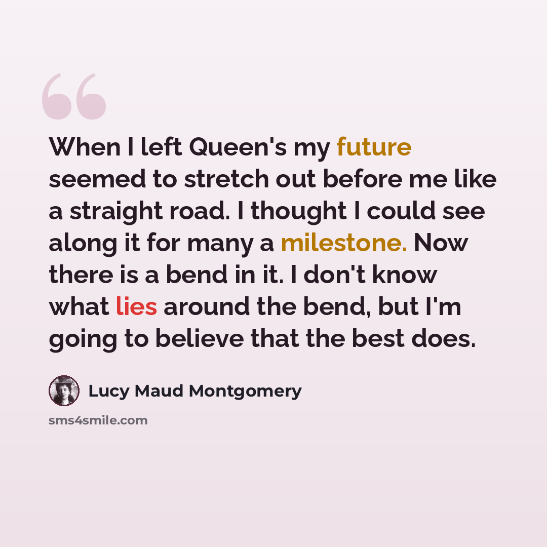“When I left Queen's my future seemed to stretch out before me like a straight road. I thought I could see along it for many a milestone. Now there is a bend in it. I don't know what lies around the bend, but I'm going to believe that the best does.” quote by Lucy Maud Montgomery