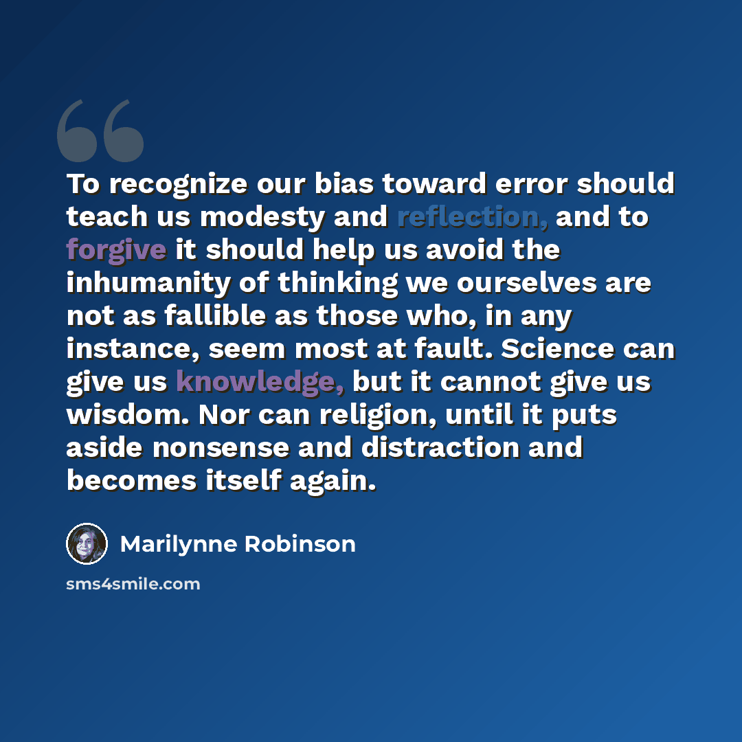 “To recognize our bias toward error should teach us modesty and reflection, and to forgive it should help us avoid the inhumanity of thinking we ourselves are not as fallible as those who, in any instance, seem most at fault. Science can give us knowledge, but it cannot give us wisdom. Nor can…” quote by Marilynne Robinson