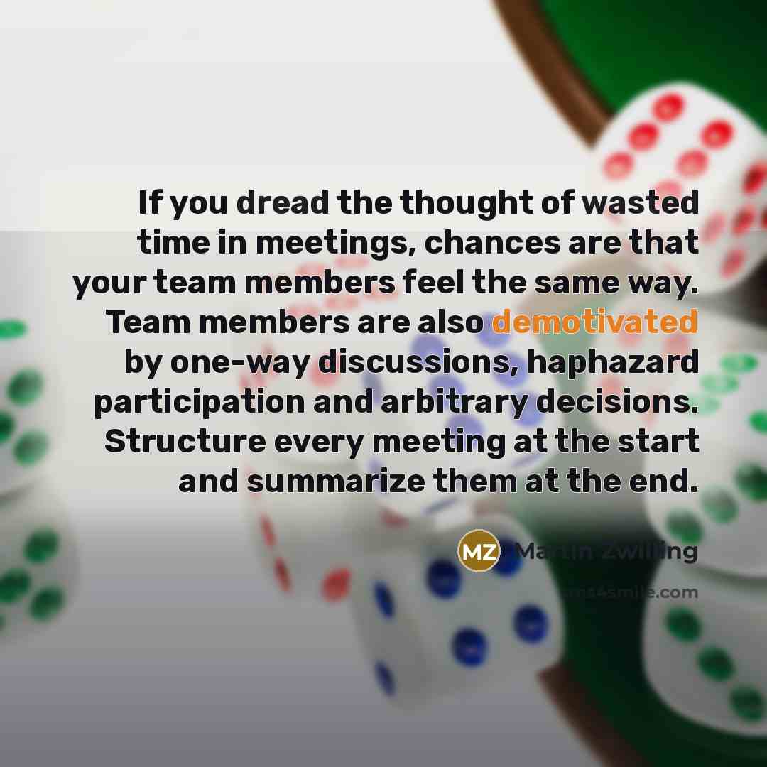 “If you dread the thought of wasted time in meetings, chances are that your team members feel the same way. Team members are also demotivated by one-way discussions, haphazard participation and arbitrary decisions. Structure every meeting at the start and summarize them at the end.” quote by Martin Zwilling