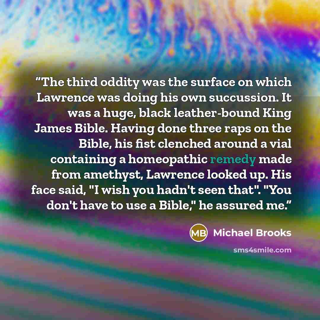 “The third oddity was the surface on which Lawrence was doing his own succussion. It was a huge, black leather-bound King James Bible. Having done three raps on the Bible, his fist clenched around a vial containing a homeopathic remedy made from amethyst, Lawrence looked up. His face said, "I wish…” quote by Michael Brooks