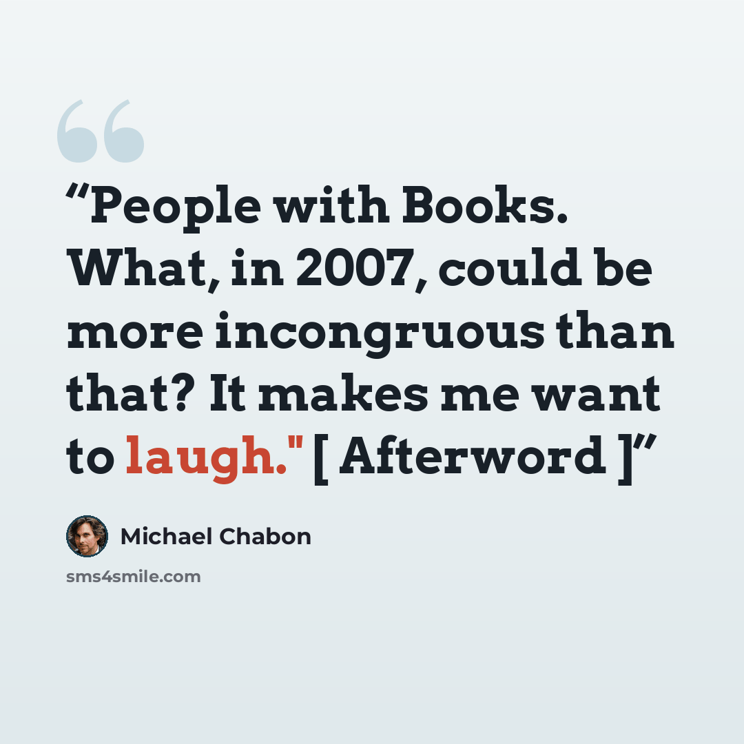 “People with Books. What, in 2007, could be more incongruous than that? It makes me want to laugh." [ Afterword ]” quote by Michael Chabon