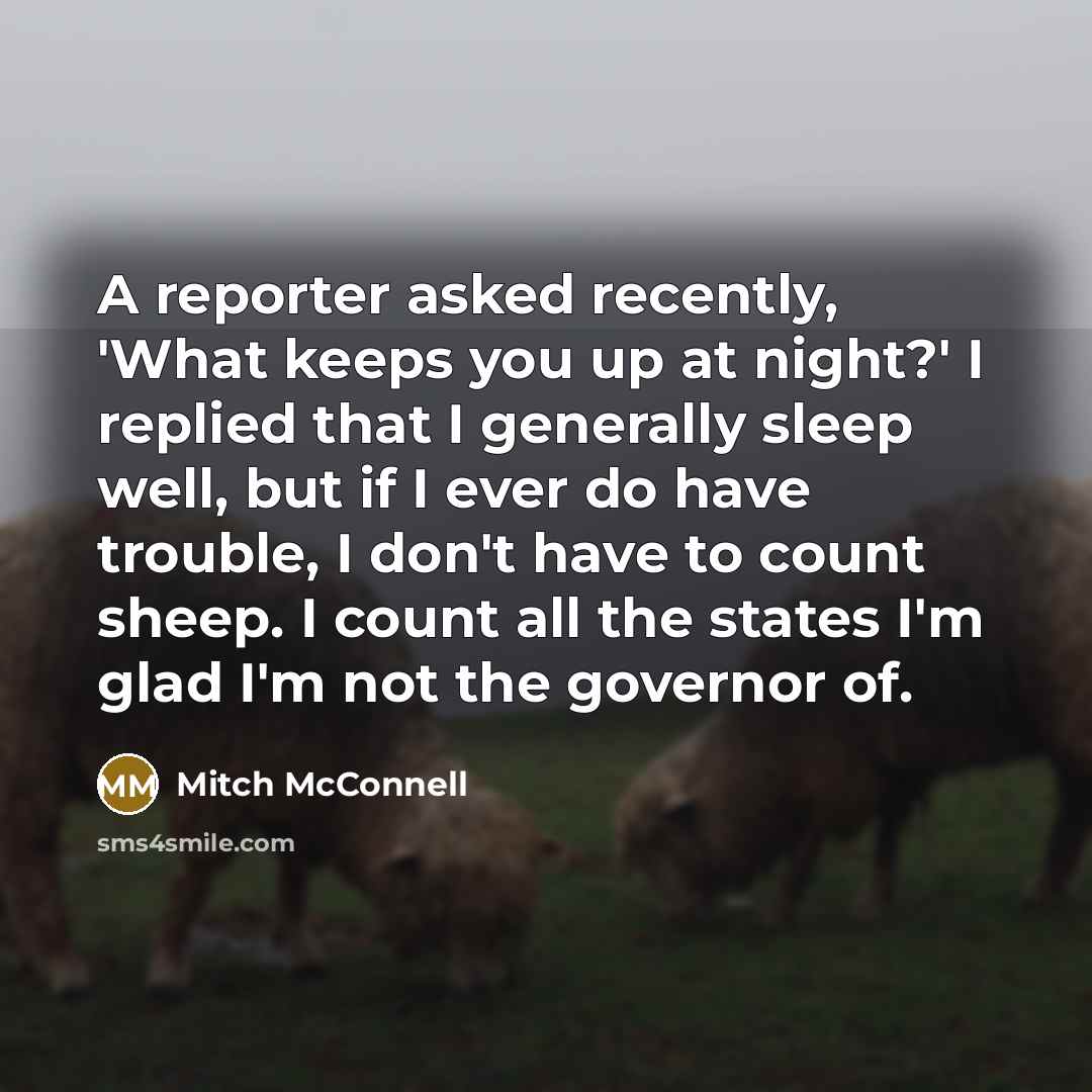 “A reporter asked recently, 'What keeps you up at night?' I replied that I generally sleep well, but if I ever do have trouble, I don't have to count sheep. I count all the states I'm glad I'm not the governor of.” quote by Mitch McConnell