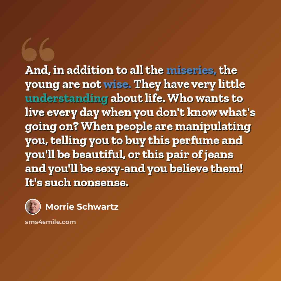 “And, in addition to all the miseries, the young are not wise. They have very little understanding about life. Who wants to live every day when you don't know what's going on? When people are manipulating you, telling you to buy this perfume and you'll be beautiful, or this pair of jeans and you'll…” quote by Morrie Schwartz