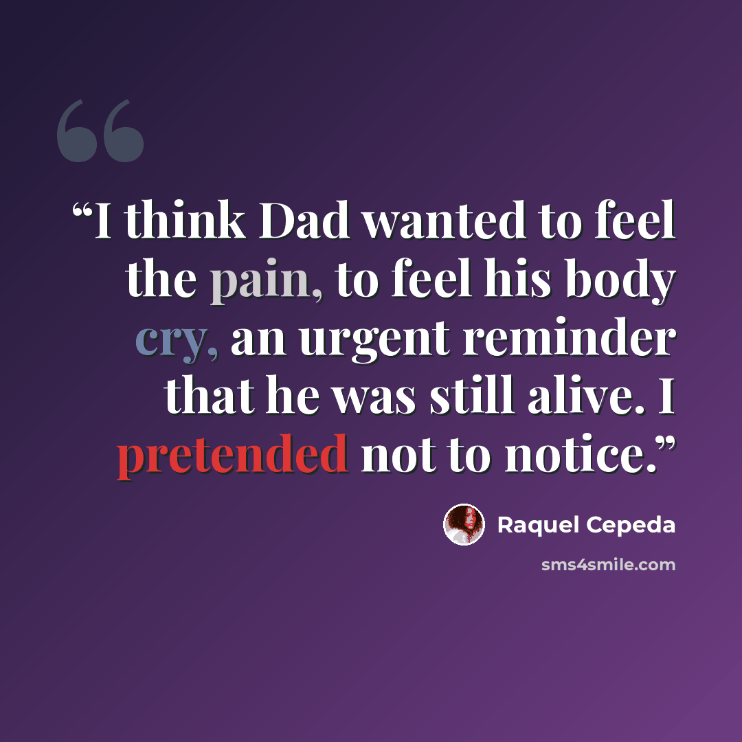 “I think Dad wanted to feel the pain, to feel his body cry, an urgent reminder that he was still alive. I pretended not to notice.” quote by Raquel Cepeda