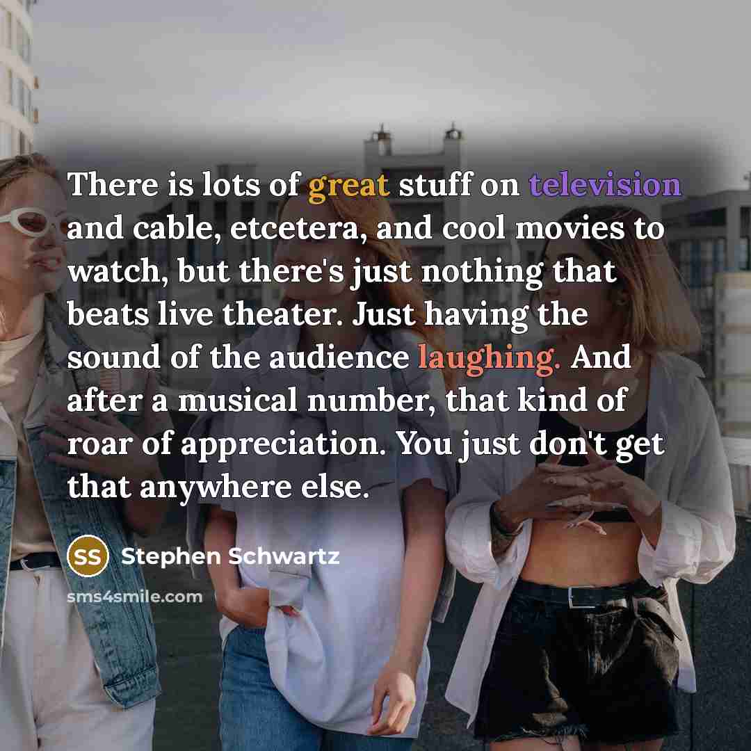 “There is lots of great stuff on television and cable, etcetera, and cool movies to watch, but there's just nothing that beats live theater. Just having the sound of the audience laughing. And after a musical number, that kind of roar of appreciation. You just don't get that anywhere else.” quote by Stephen Schwartz