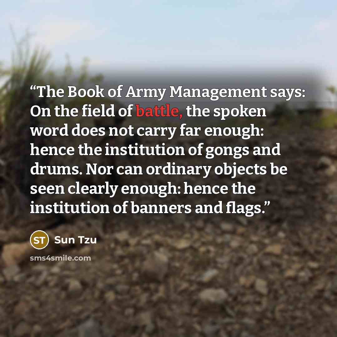 “The Book of Army Management says: On the field of battle, the spoken word does not carry far enough: hence the institution of gongs and drums. Nor can ordinary objects be seen clearly enough: hence the institution of banners and flags.” quote by Sun Tzu