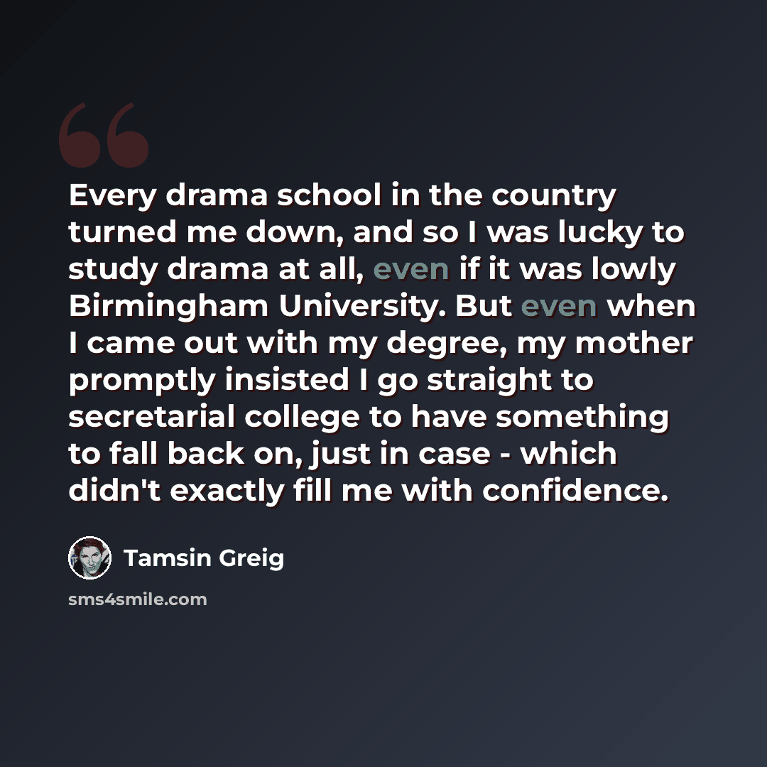 “Every drama school in the country turned me down, and so I was lucky to study drama at all, even if it was lowly Birmingham University. But even when I came out with my degree, my mother promptly insisted I go straight to secretarial college to have something to fall back on, just in case - which…” quote by Tamsin Greig