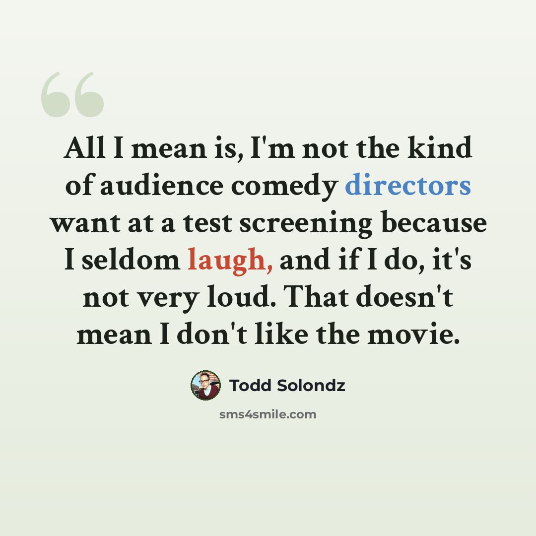 “All I mean is, I'm not the kind of audience comedy directors want at a test screening because I seldom laugh, and if I do, it's not very loud. That doesn't mean I don't like the movie.” quote by Todd Solondz
