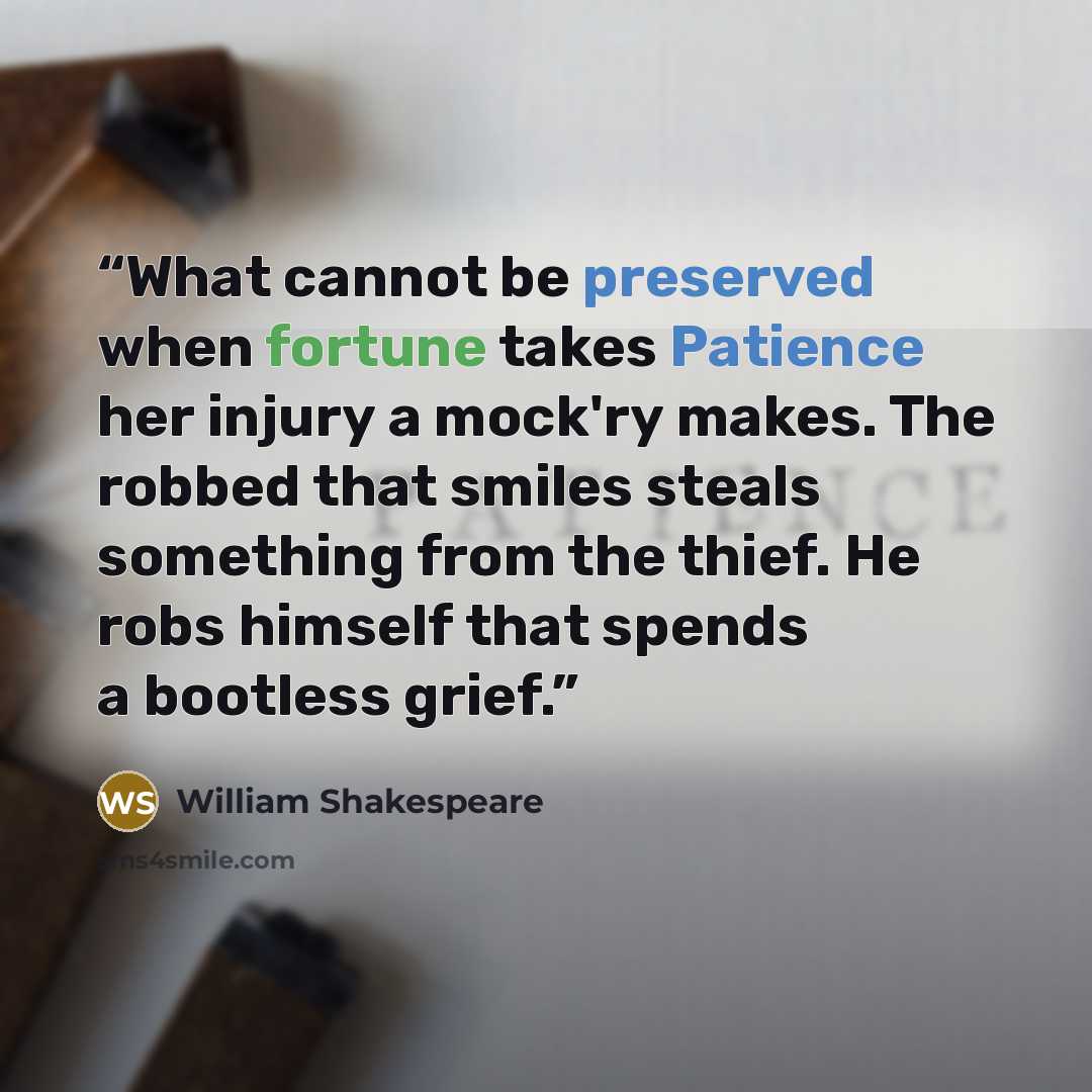 “What cannot be preserved when fortune takes Patience her injury a mock'ry makes. The robbed that smiles steals something from the thief. He robs himself that spends a bootless grief.” quote by William Shakespeare