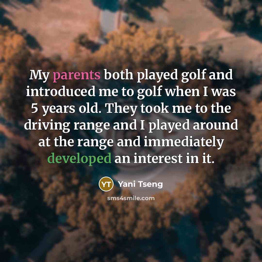 “My parents both played golf and introduced me to golf when I was 5 years old. They took me to the driving range and I played around at the range and immediately developed an interest in it.” quote by Yani Tseng