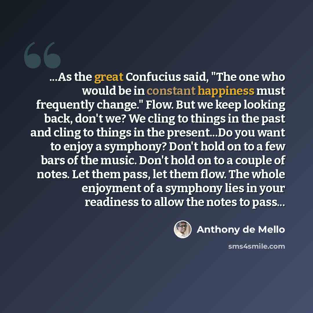 “...As the great Confucius said, "The one who would be in constant happiness must frequently change." Flow. But we keep looking back, don't we? We cling to things in the past and cling to things in the present...Do you want to enjoy a symphony? Don't hold on to a few bars of the music. Don't hold…” quote by Anthony de Mello