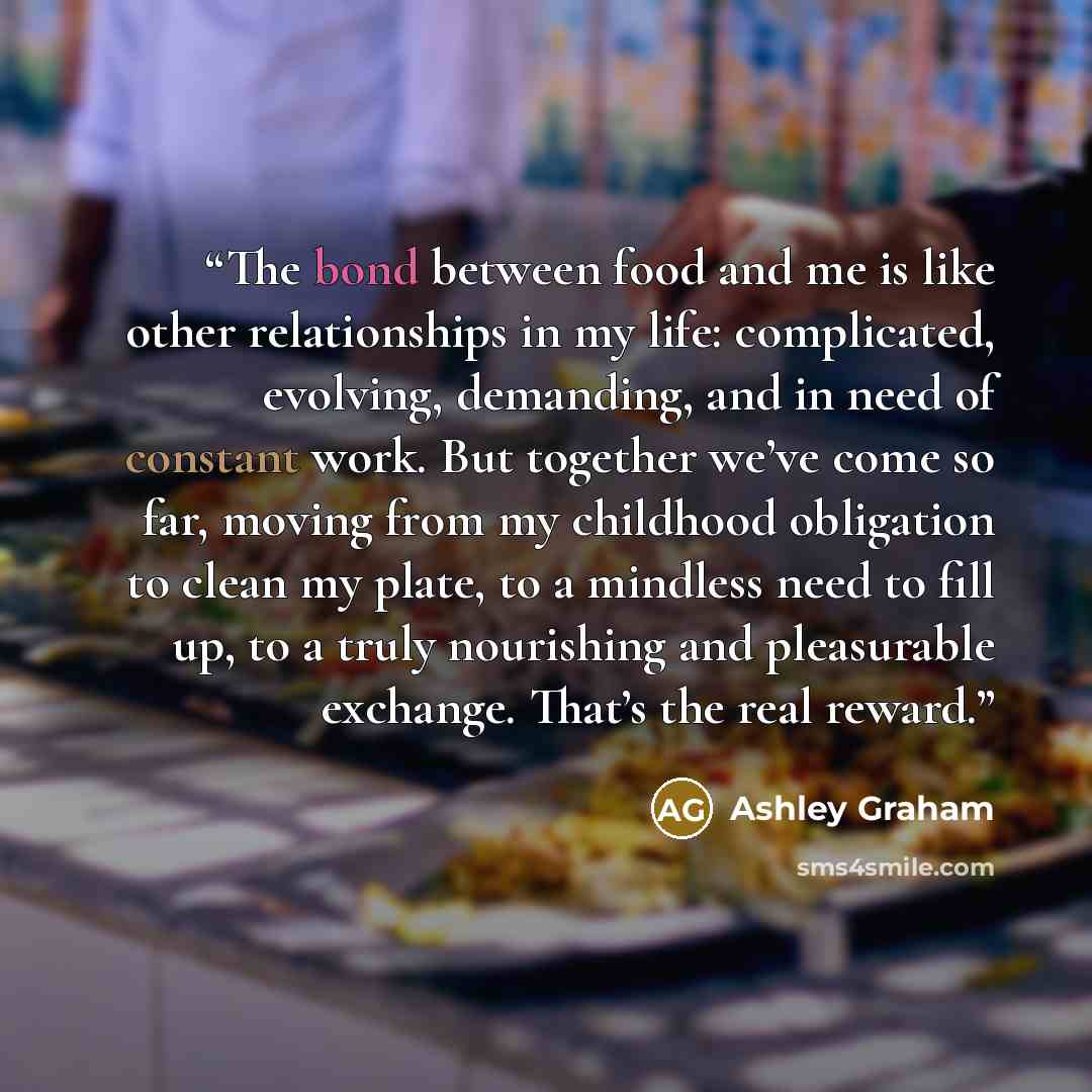 “The bond between food and me is like other relationships in my life: complicated, evolving, demanding, and in need of constant work. But together we’ve come so far, moving from my childhood obligation to clean my plate, to a mindless need to fill up, to a truly nourishing and pleasurable exchange…” quote by Ashley Graham