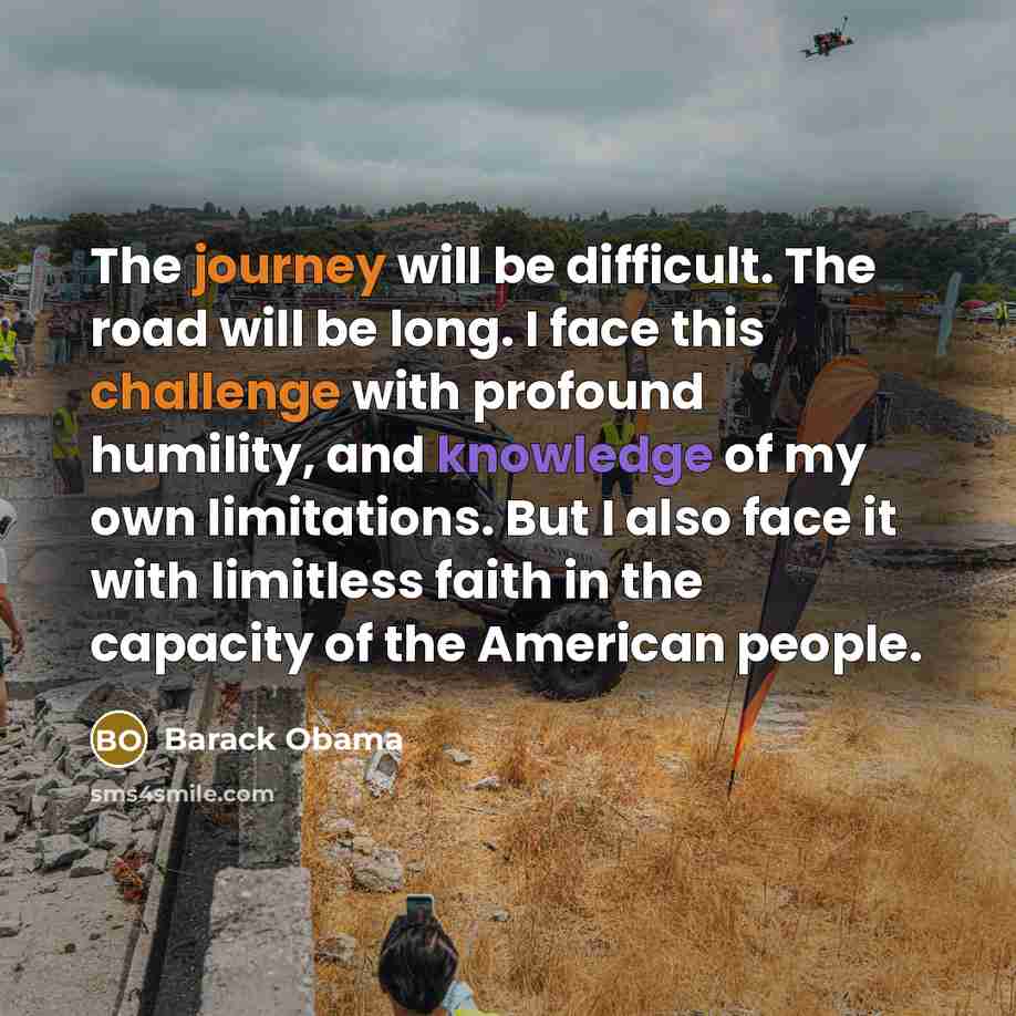 “The journey will be difficult. The road will be long. I face this challenge with profound humility, and knowledge of my own limitations. But I also face it with limitless faith in the capacity of the American people.” quote by Barack Obama
