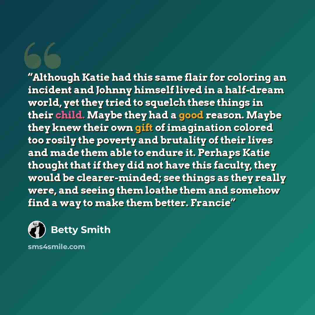 “Although Katie had this same flair for coloring an incident and Johnny himself lived in a half-dream world, yet they tried to squelch these things in their child. Maybe they had a good reason. Maybe they knew their own gift of imagination colored too rosily the poverty and brutality of their lives…” quote by Betty Smith