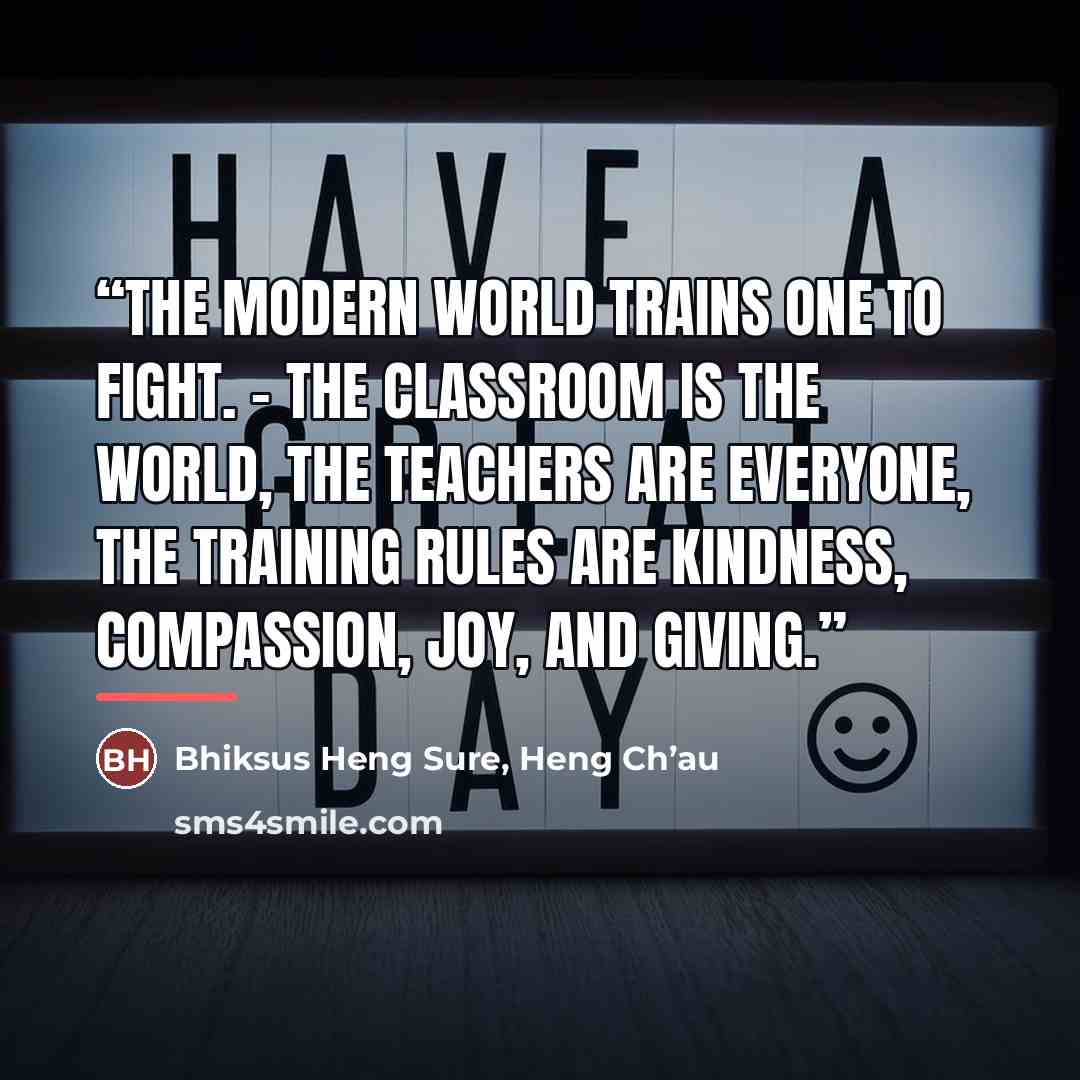 “The modern world trains one to fight. - The classroom is the world, the teachers are everyone, the training rules are kindness, compassion, joy, and giving.” quote by Bhiksus Heng Sure, Heng Ch’au