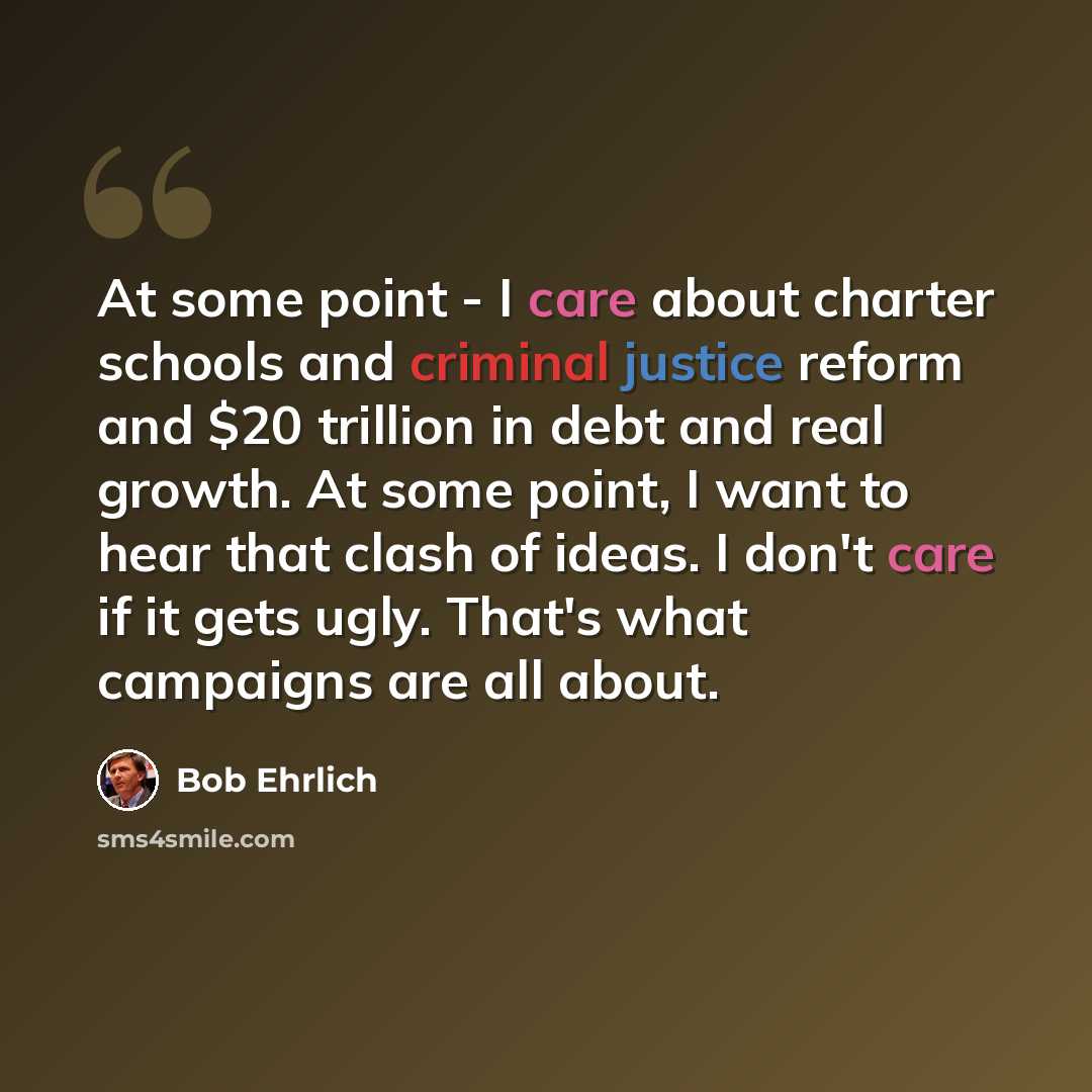 “At some point - I care about charter schools and criminal justice reform and $20 trillion in debt and real growth. At some point, I want to hear that clash of ideas. I don't care if it gets ugly. That's what campaigns are all about.” quote by Bob Ehrlich