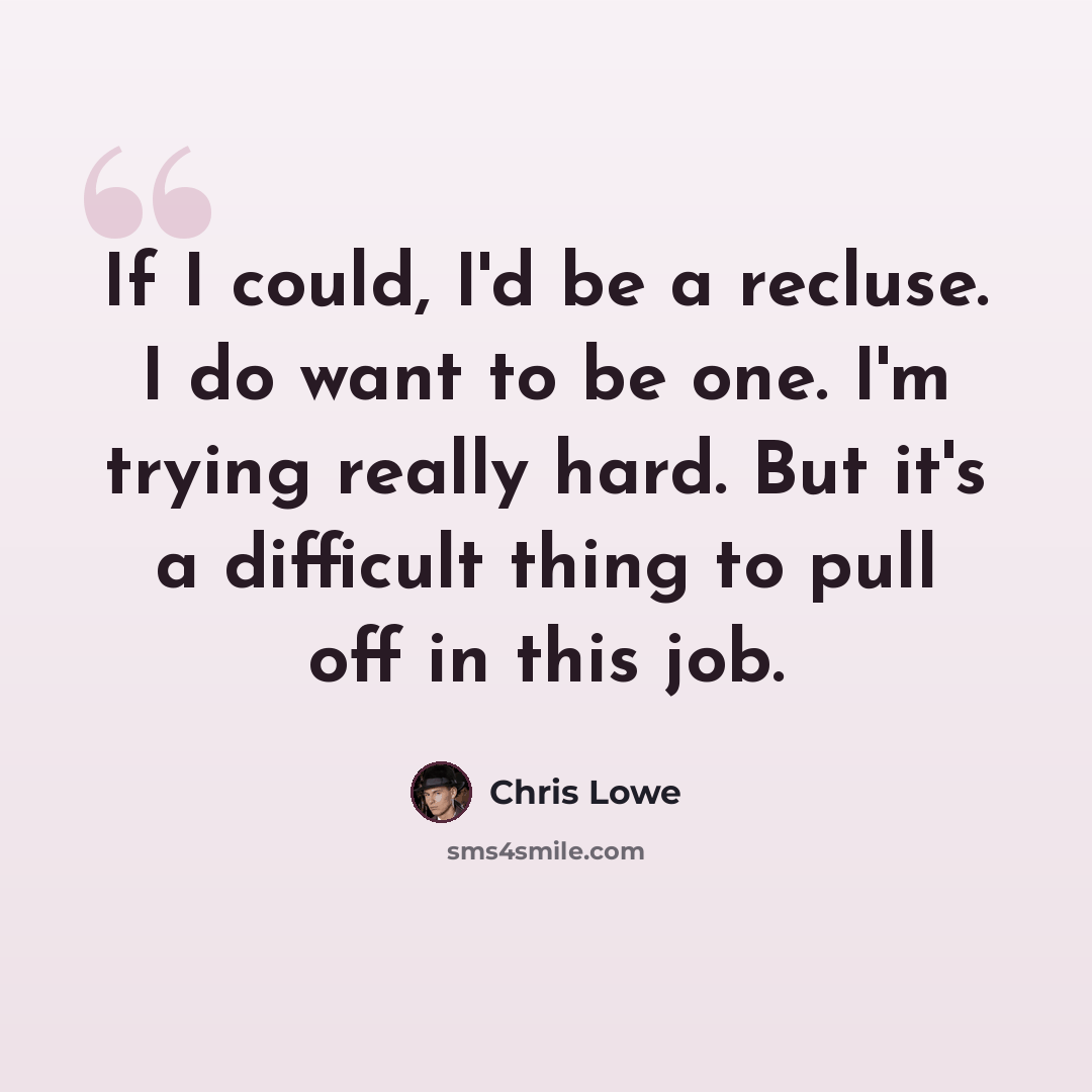 “If I could, I'd be a recluse. I do want to be one. I'm trying really hard. But it's a difficult thing to pull off in this job.” quote by Chris Lowe