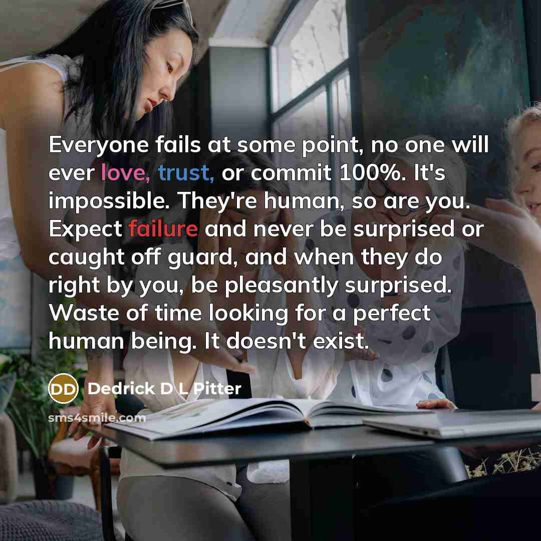 “Everyone fails at some point, no one will ever love, trust, or commit 100%. It's impossible. They're human, so are you. Expect failure and never be surprised or caught off guard, and when they do right by you, be pleasantly surprised. Waste of time looking for a perfect human being. It doesn't…” quote by Dedrick D L Pitter