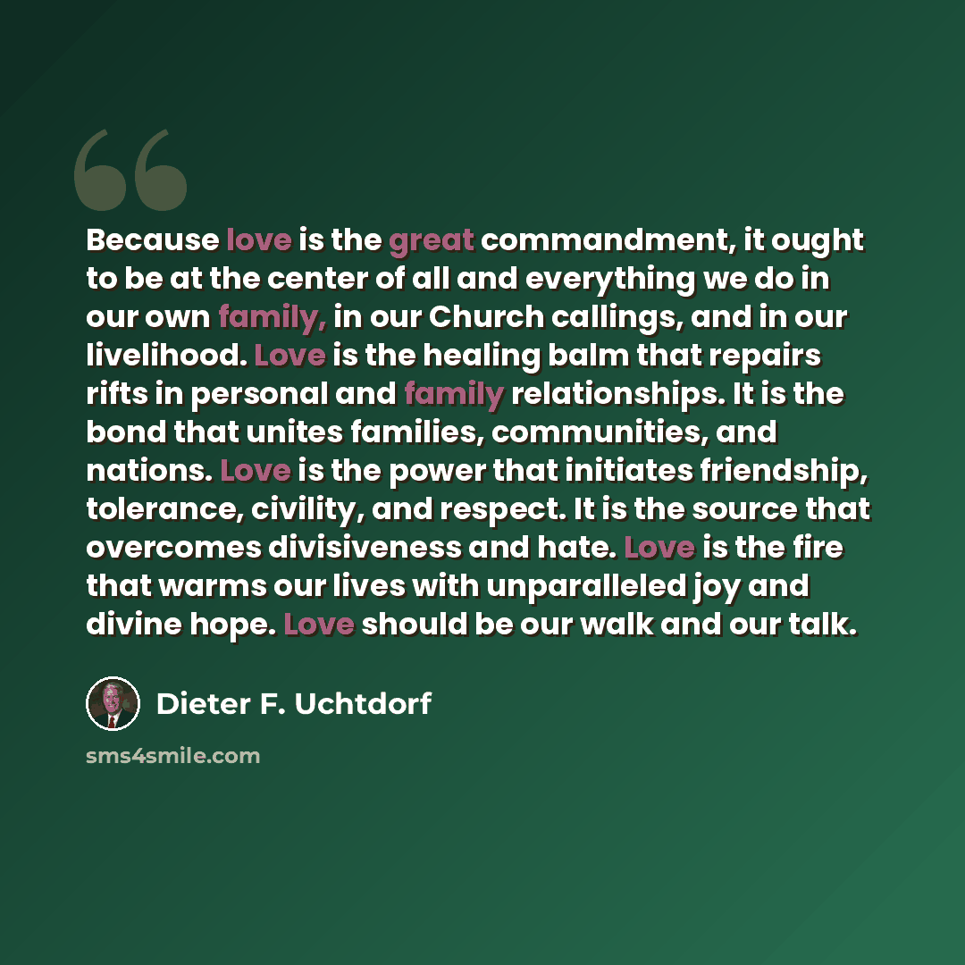 “Because love is the great commandment, it ought to be at the center of all and everything we do in our own family, in our Church callings, and in our livelihood. Love is the healing balm that repairs rifts in personal and family relationships. It is the bond that unites families, communities, and…” quote by Dieter F. Uchtdorf