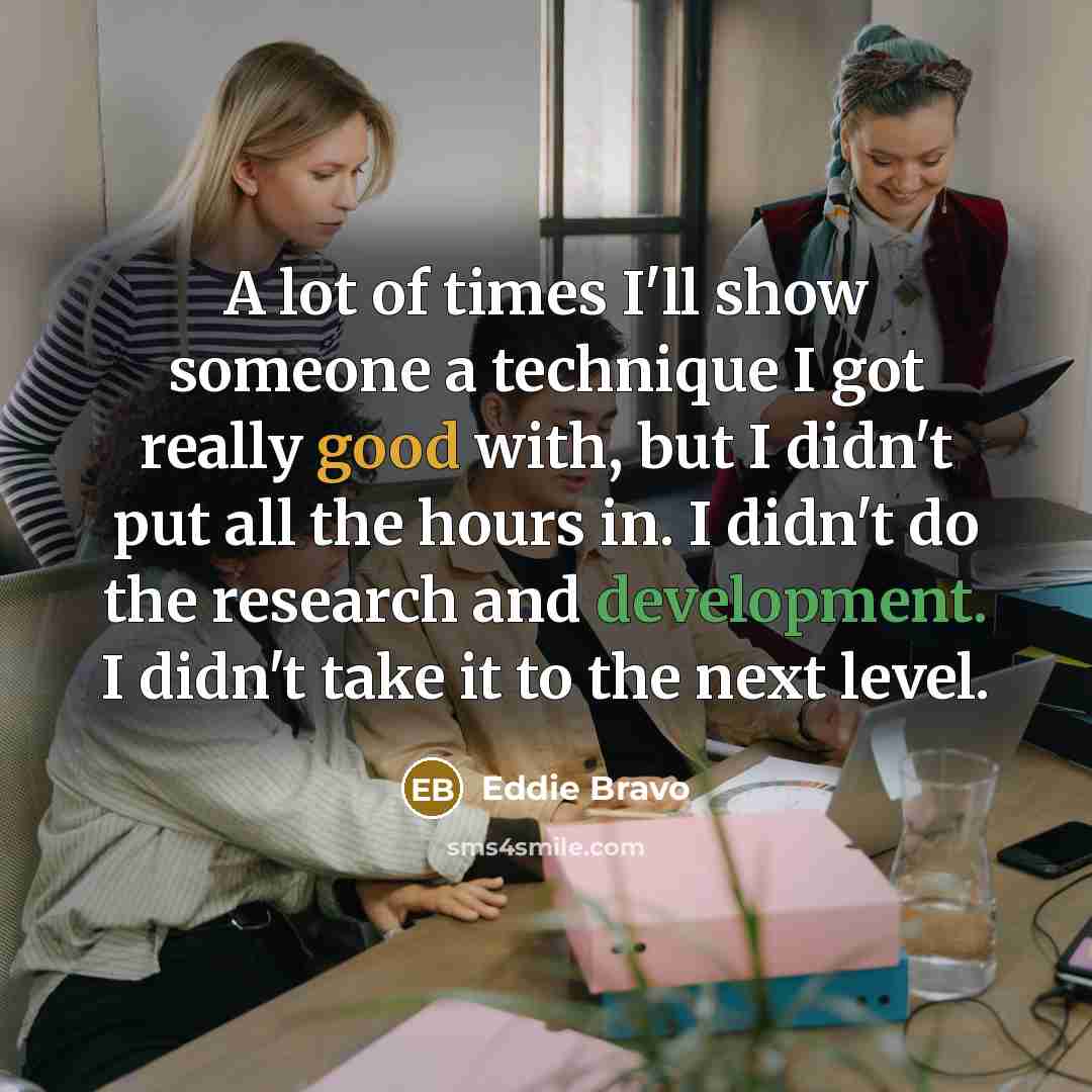 “A lot of times I'll show someone a technique I got really good with, but I didn't put all the hours in. I didn't do the research and development. I didn't take it to the next level.” quote by Eddie Bravo