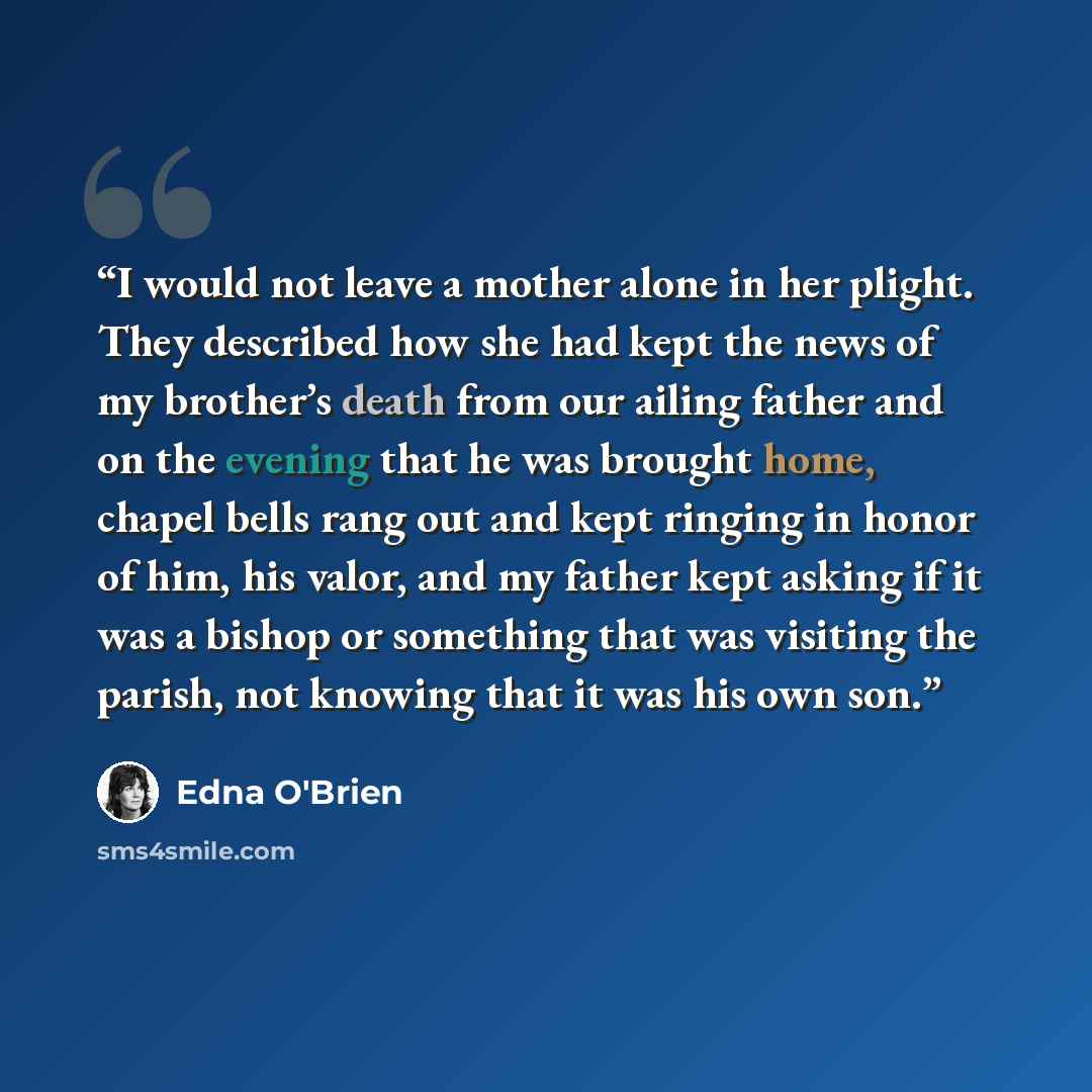 “I would not leave a mother alone in her plight. They described how she had kept the news of my brother’s death from our ailing father and on the evening that he was brought home, chapel bells rang out and kept ringing in honor of him, his valor, and my father kept asking if it was a bishop or…” quote by Edna O'Brien