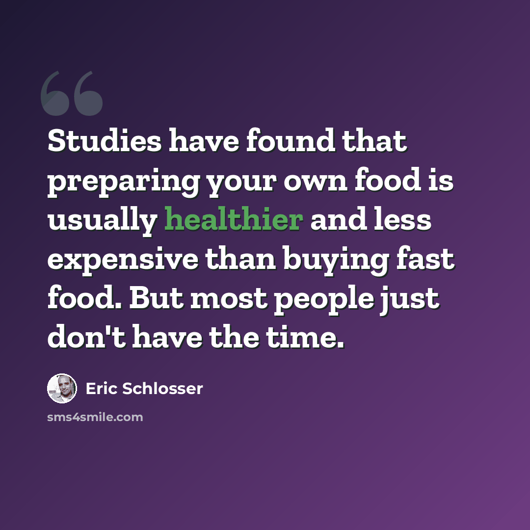 “Studies have found that preparing your own food is usually healthier and less expensive than buying fast food. But most people just don't have the time.” quote by Eric Schlosser