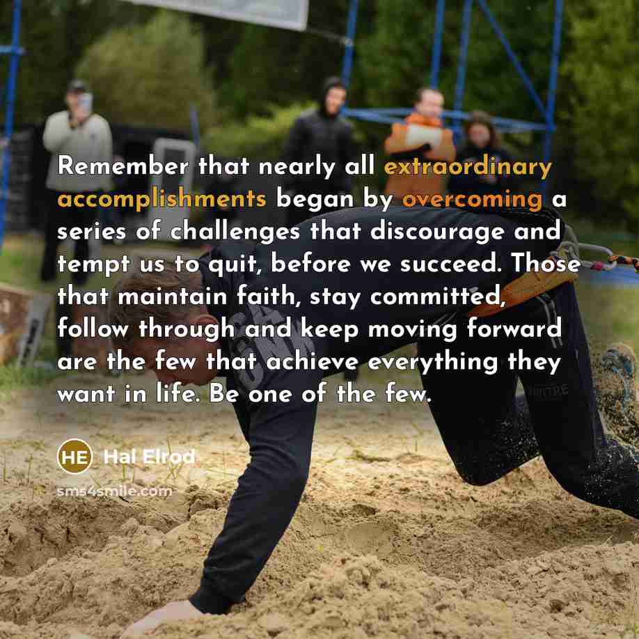 “Remember that nearly all extraordinary accomplishments began by overcoming a series of challenges that discourage and tempt us to quit, before we succeed. Those that maintain faith, stay committed, follow through and keep moving forward are the few that achieve everything they want in life. Be one…” quote by Hal Elrod