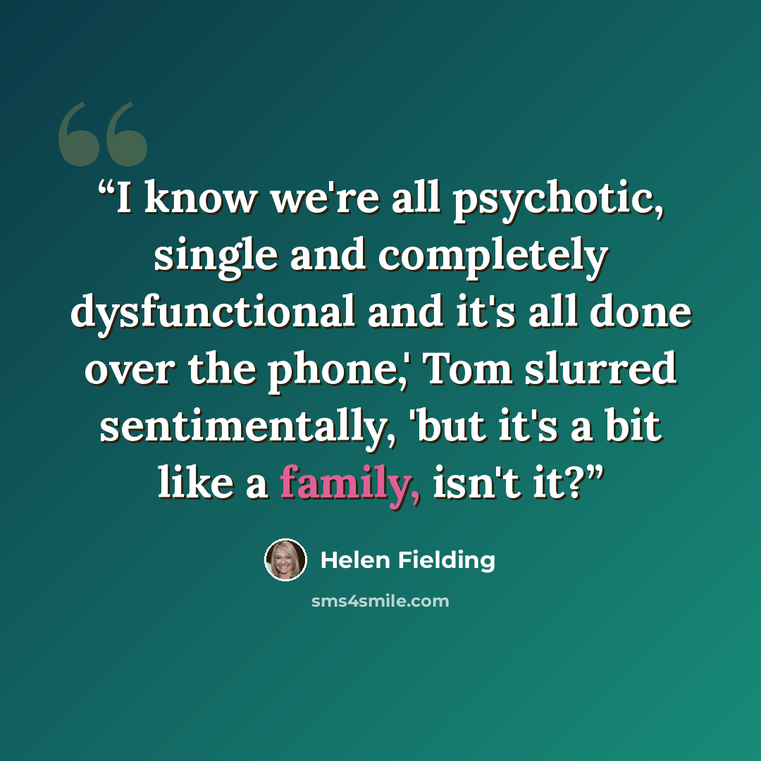 “I know we're all psychotic, single and completely dysfunctional and it's all done over the phone,' Tom slurred sentimentally, 'but it's a bit like a family, isn't it?” quote by Helen Fielding