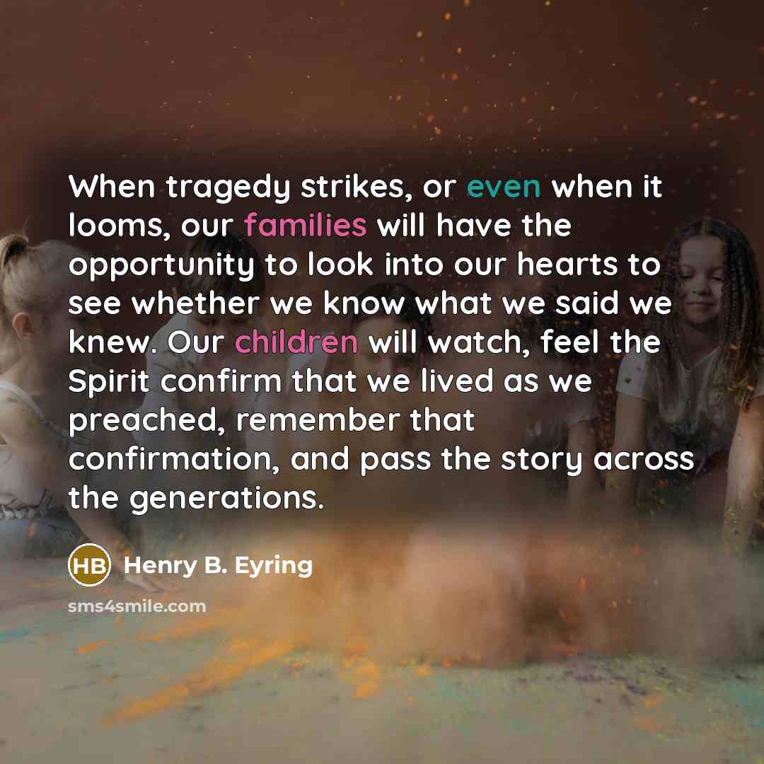“When tragedy strikes, or even when it looms, our families will have the opportunity to look into our hearts to see whether we know what we said we knew. Our children will watch, feel the Spirit confirm that we lived as we preached, remember that confirmation, and pass the story across the…” quote by Henry B. Eyring