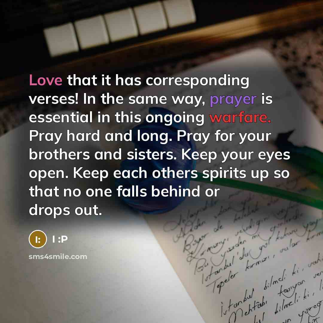 “Love that it has corresponding verses! In the same way, prayer is essential in this ongoing warfare. Pray hard and long. Pray for your brothers and sisters. Keep your eyes open. Keep each others spirits up so that no one falls behind or drops out.” quote by I :P