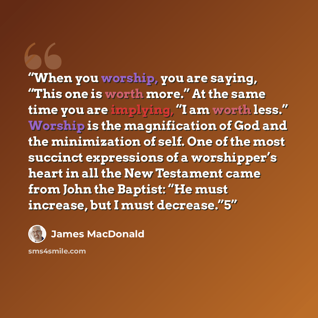“When you worship, you are saying, “This one is worth more.” At the same time you are implying, “I am worth less.” Worship is the magnification of God and the minimization of self. One of the most succinct expressions of a worshipper’s heart in all the New Testament came from John the Baptist: “He…” quote by James MacDonald