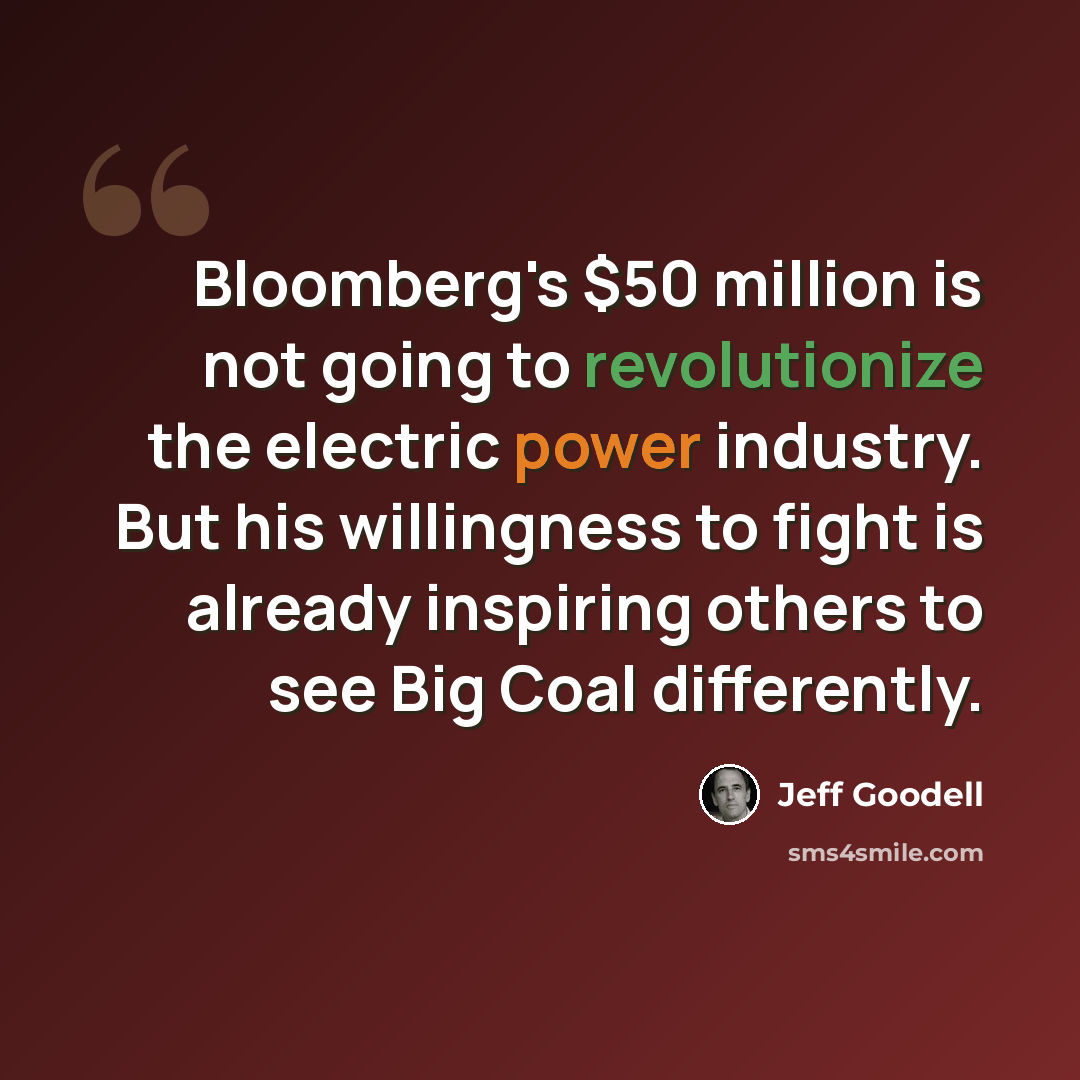 “Bloomberg's $50 million is not going to revolutionize the electric power industry. But his willingness to fight is already inspiring others to see Big Coal differently.” quote by Jeff Goodell
