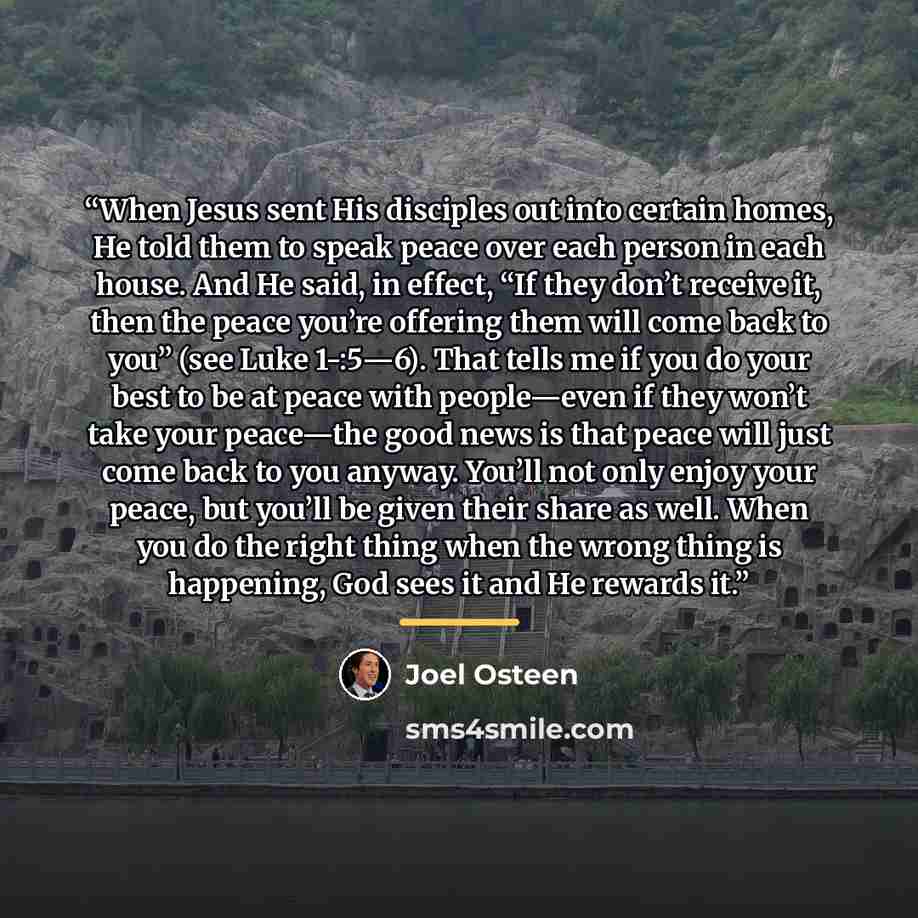 “When Jesus sent His disciples out into certain homes, He told them to speak peace over each person in each house. And He said, in effect, “If they don’t receive it, then the peace you’re offering them will come back to you” (see Luke 1-:5—6). That tells me if you do your best to be at peace with…” quote by Joel Osteen