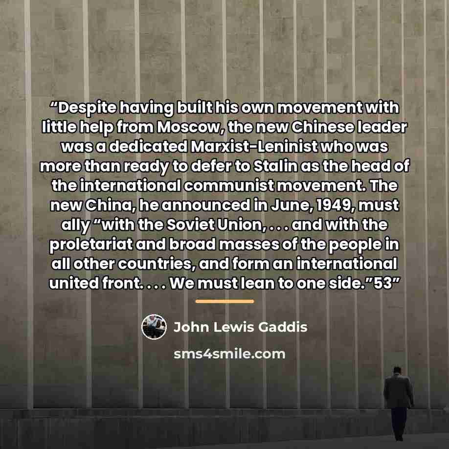 “Despite having built his own movement with little help from Moscow, the new Chinese leader was a dedicated Marxist-Leninist who was more than ready to defer to Stalin as the head of the international communist movement. The new China, he announced in June, 1949, must ally “with the Soviet Union…” quote by John Lewis Gaddis