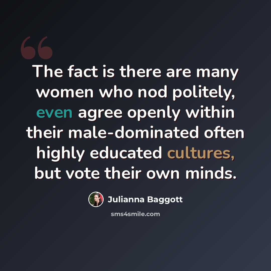 “The fact is there are many women who nod politely, even agree openly within their male-dominated often highly educated cultures, but vote their own minds.” quote by Julianna Baggott