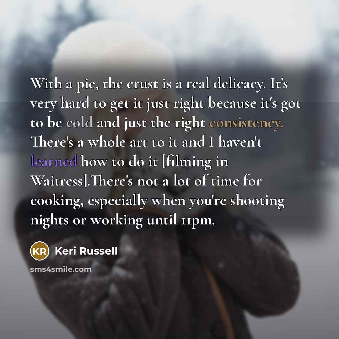 “With a pie, the crust is a real delicacy. It's very hard to get it just right because it's got to be cold and just the right consistency. There's a whole art to it and I haven't learned how to do it [filming in Waitress].There's not a lot of time for cooking, especially when you're shooting nights…” quote by Keri Russell