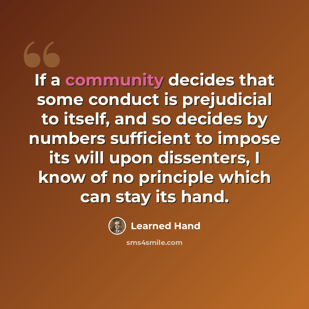 “If a community decides that some conduct is prejudicial to itself, and so decides by numbers sufficient to impose its will upon dissenters, I know of no principle which can stay its hand.” quote by Learned Hand