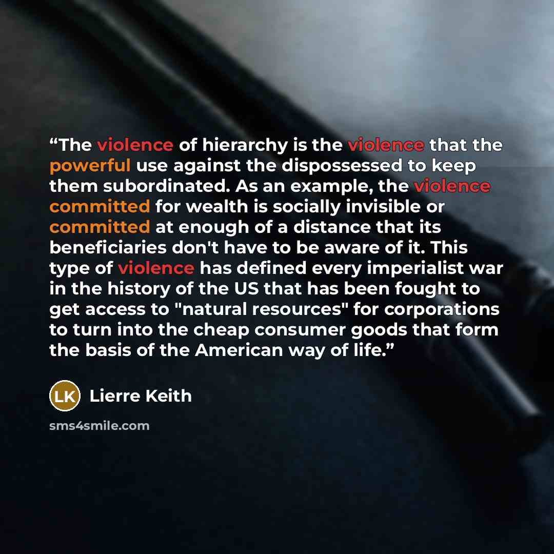 “The violence of hierarchy is the violence that the powerful use against the dispossessed to keep them subordinated. As an example, the violence committed for wealth is socially invisible or committed at enough of a distance that its beneficiaries don't have to be aware of it. This type of violence…” quote by Lierre Keith