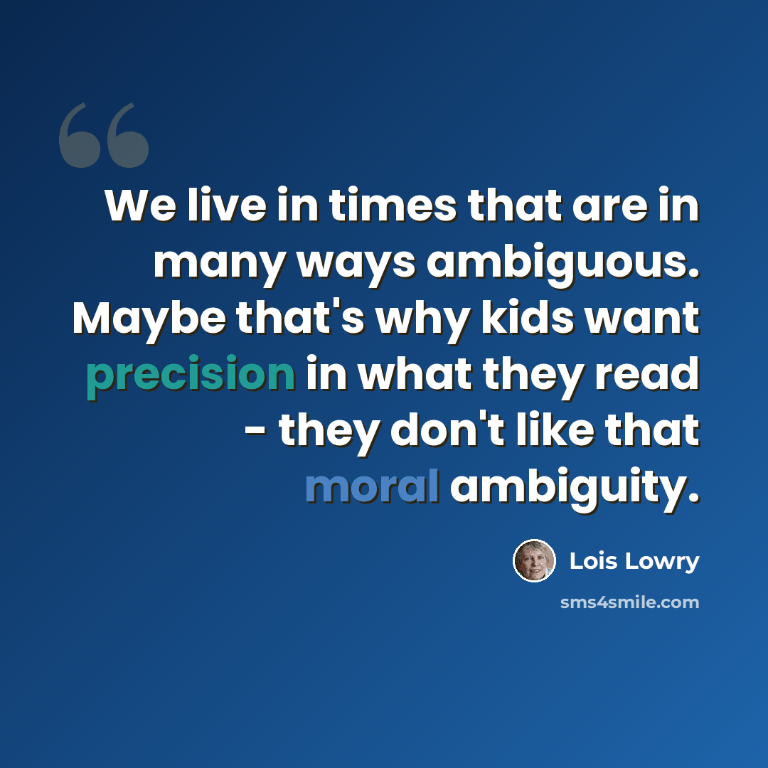 “We live in times that are in many ways ambiguous. Maybe that's why kids want precision in what they read - they don't like that moral ambiguity.” quote by Lois Lowry