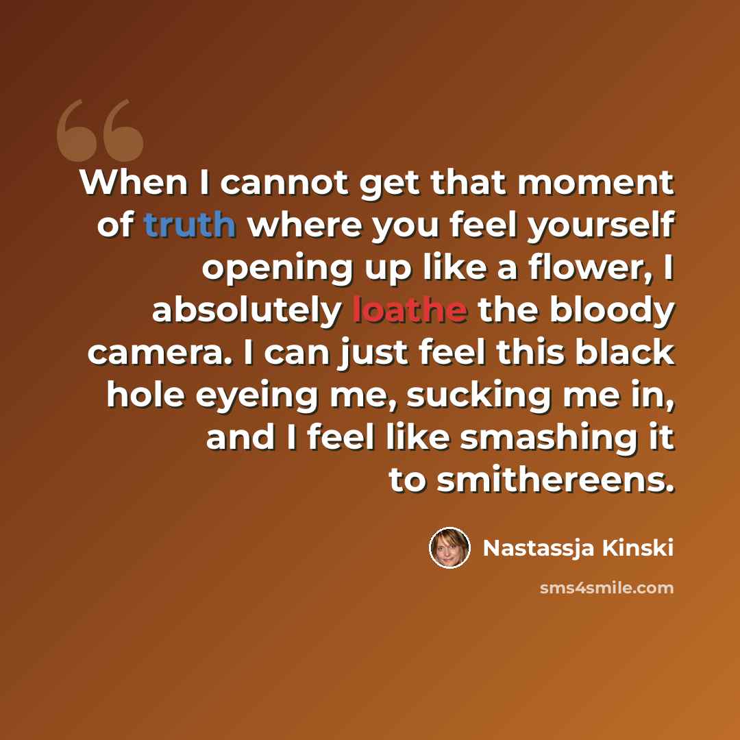 “When I cannot get that moment of truth where you feel yourself opening up like a flower, I absolutely loathe the bloody camera. I can just feel this black hole eyeing me, sucking me in, and I feel like smashing it to smithereens.” quote by Nastassja Kinski