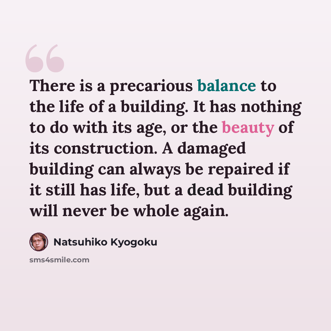 “There is a precarious balance to the life of a building. It has nothing to do with its age, or the beauty of its construction. A damaged building can always be repaired if it still has life, but a dead building will never be whole again.” quote by Natsuhiko Kyogoku