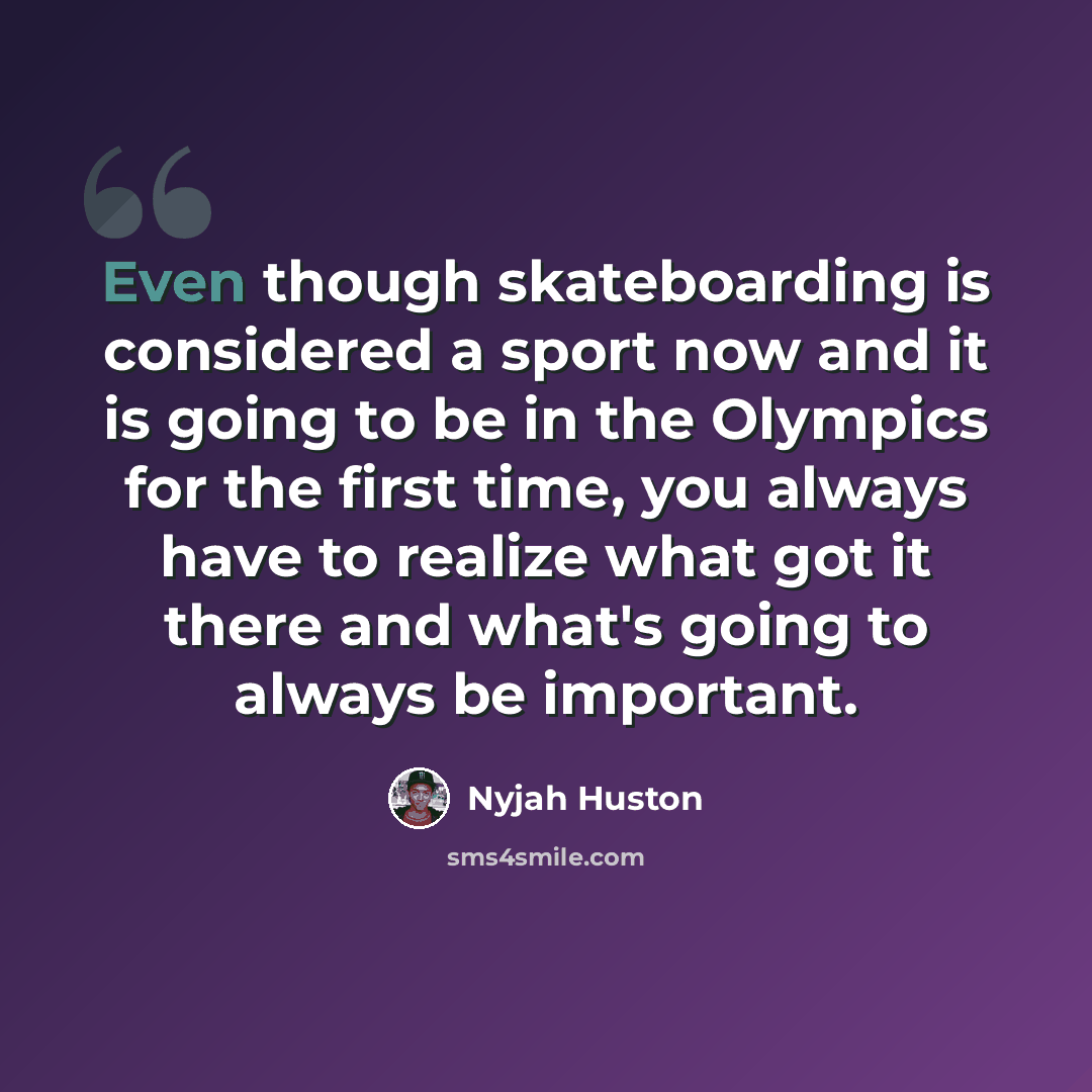 “Even though skateboarding is considered a sport now and it is going to be in the Olympics for the first time, you always have to realize what got it there and what's going to always be important.” quote by Nyjah Huston