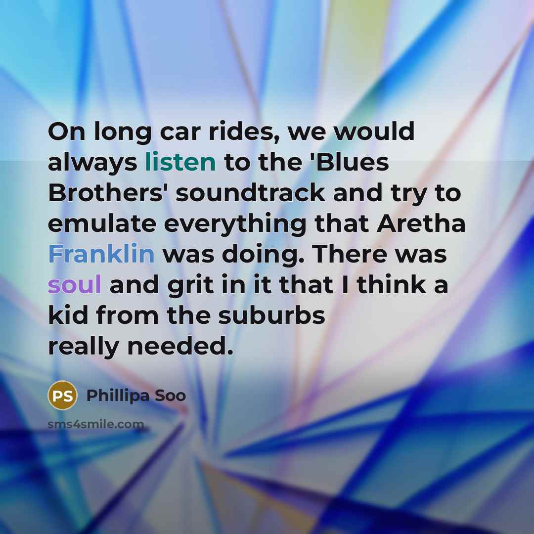 “On long car rides, we would always listen to the 'Blues Brothers' soundtrack and try to emulate everything that Aretha Franklin was doing. There was soul and grit in it that I think a kid from the suburbs really needed.” quote by Phillipa Soo