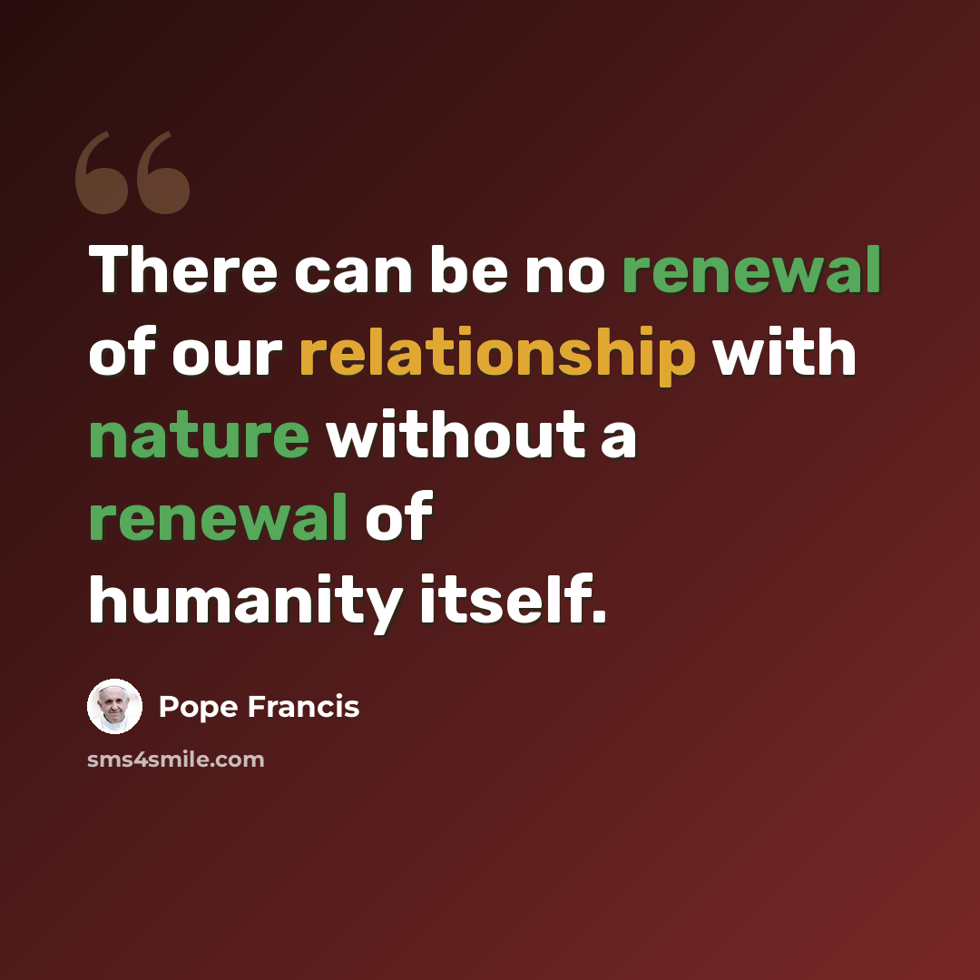 “There can be no renewal of our relationship with nature without a renewal of humanity itself.” quote by Pope Francis
