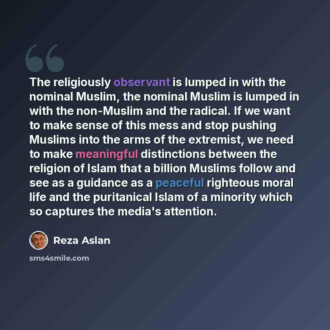 “The religiously observant is lumped in with the nominal Muslim, the nominal Muslim is lumped in with the non-Muslim and the radical. If we want to make sense of this mess and stop pushing Muslims into the arms of the extremist, we need to make meaningful distinctions between the religion of Islam…” quote by Reza Aslan