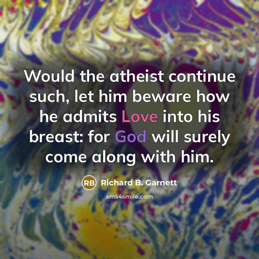“Would the atheist continue such, let him beware how he admits Love into his breast: for God will surely come along with him.” quote by Richard B. Garnett