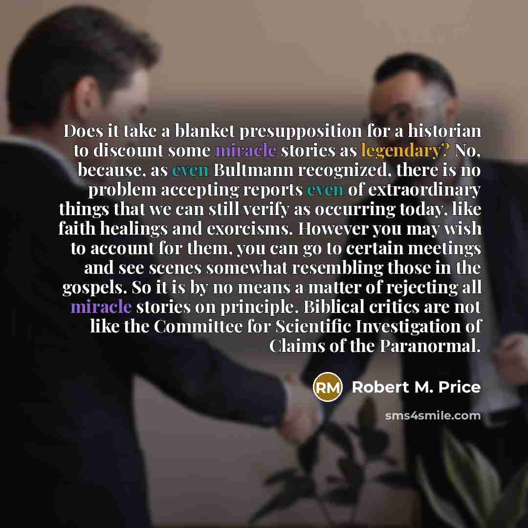 “Does it take a blanket presupposition for a historian to discount some miracle stories as legendary? No, because, as even Bultmann recognized, there is no problem accepting reports even of extraordinary things that we can still verify as occurring today, like faith healings and exorcisms. However…” quote by Robert M. Price