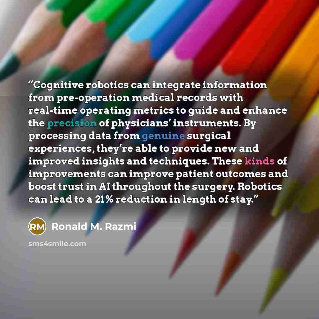 “Cognitive robotics can integrate information from pre-operation medical records with real-time operating metrics to guide and enhance the precision of physicians’ instruments. By processing data from genuine surgical experiences, they’re able to provide new and improved insights and techniques…” quote by Ronald M. Razmi