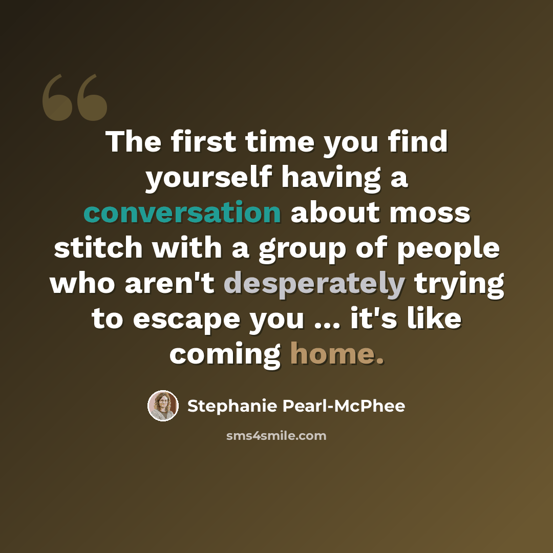 “The first time you find yourself having a conversation about moss stitch with a group of people who aren't desperately trying to escape you ... it's like coming home.” quote by Stephanie Pearl-McPhee