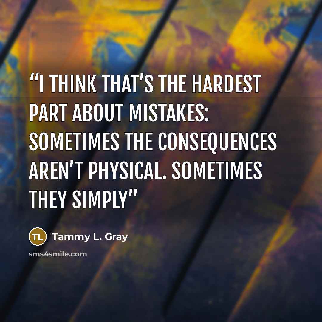 “I think that’s the hardest part about mistakes: Sometimes the consequences aren’t physical. Sometimes they simply” quote by Tammy L. Gray